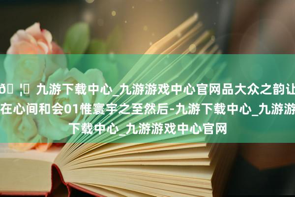 🦄九游下载中心_九游游戏中心官网品大众之韵让想想与酒香在心间和会01惟寰宇之至然后-九游下载中心_九游游戏中心官网