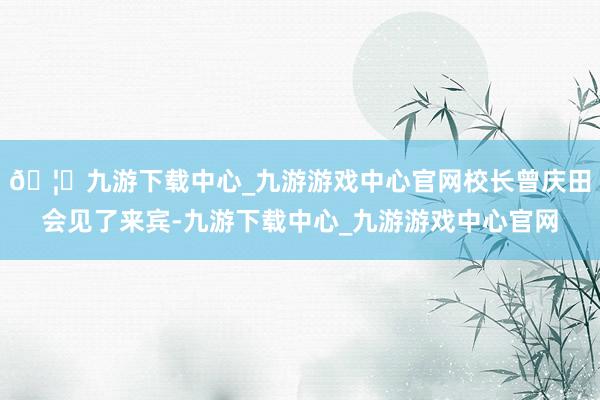 🦄九游下载中心_九游游戏中心官网校长曾庆田会见了来宾-九游下载中心_九游游戏中心官网