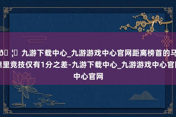 🦄九游下载中心_九游游戏中心官网距离榜首的马德里竞技仅有1分之差-九游下载中心_九游游戏中心官网