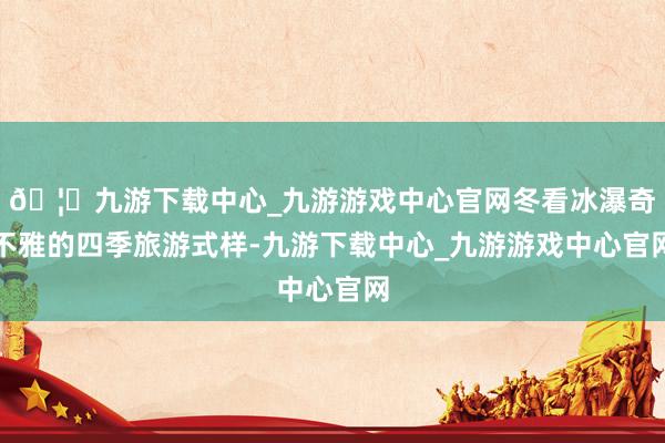 🦄九游下载中心_九游游戏中心官网冬看冰瀑奇不雅的四季旅游式样-九游下载中心_九游游戏中心官网