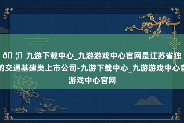 🦄九游下载中心_九游游戏中心官网是江苏省独一的交通基建类上市公司-九游下载中心_九游游戏中心官网