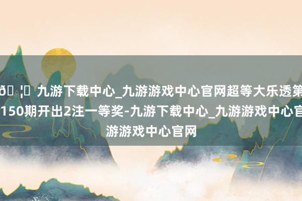 🦄九游下载中心_九游游戏中心官网超等大乐透第24150期开出2注一等奖-九游下载中心_九游游戏中心官网