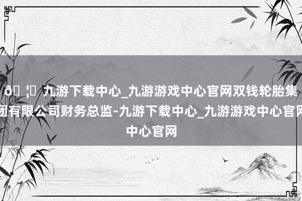 🦄九游下载中心_九游游戏中心官网双钱轮胎集团有限公司财务总监-九游下载中心_九游游戏中心官网