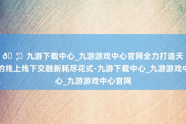 🦄九游下载中心_九游游戏中心官网全力打造天下向上的线上线下交融新耗尽花式-九游下载中心_九游游戏中心官网