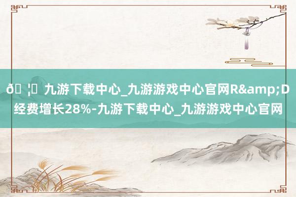 🦄九游下载中心_九游游戏中心官网R&D经费增长28%-九游下载中心_九游游戏中心官网
