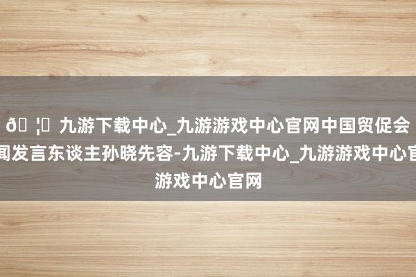 🦄九游下载中心_九游游戏中心官网中国贸促会新闻发言东谈主孙晓先容-九游下载中心_九游游戏中心官网