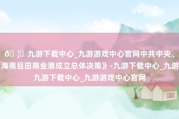 🦄九游下载中心_九游游戏中心官网中共中央、国务院印发《海南目田商业港成立总体决策》-九游下载中心_九游游戏中心官网