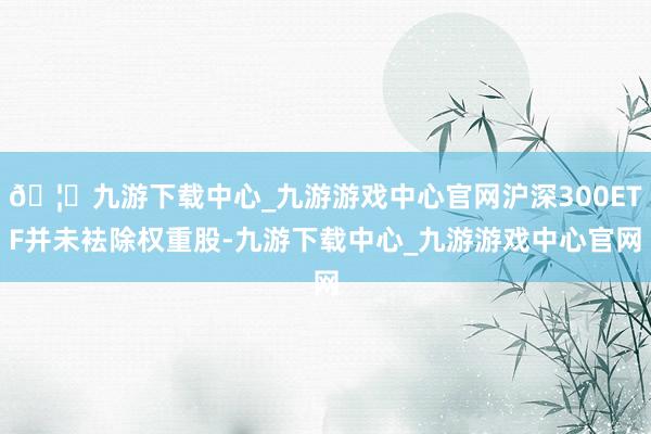 🦄九游下载中心_九游游戏中心官网沪深300ETF并未袪除权重股-九游下载中心_九游游戏中心官网