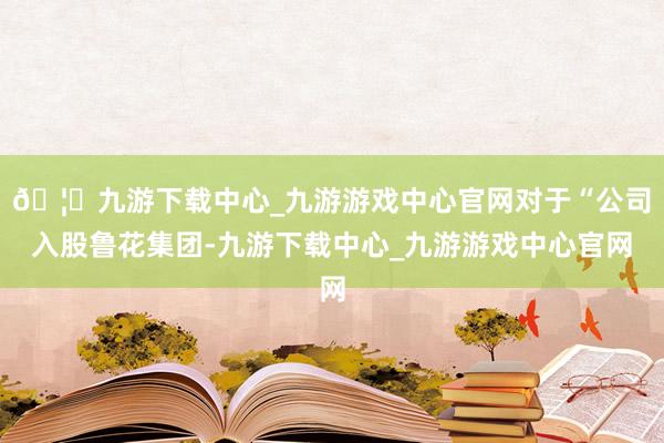 🦄九游下载中心_九游游戏中心官网对于“公司入股鲁花集团-九游下载中心_九游游戏中心官网