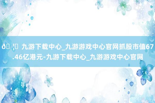 🦄九游下载中心_九游游戏中心官网抓股市值67.46亿港元-九游下载中心_九游游戏中心官网