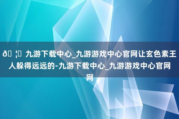 🦄九游下载中心_九游游戏中心官网让玄色素王人躲得远远的-九游下载中心_九游游戏中心官网