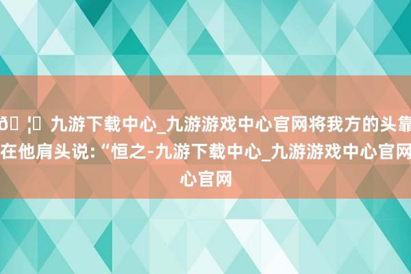 🦄九游下载中心_九游游戏中心官网将我方的头靠在他肩头说:“恒之-九游下载中心_九游游戏中心官网