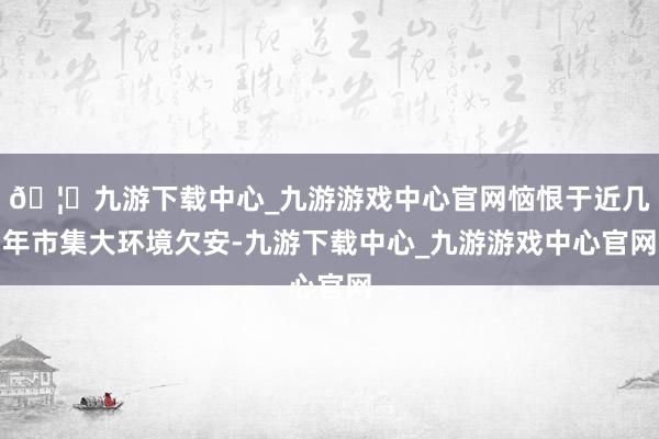 🦄九游下载中心_九游游戏中心官网恼恨于近几年市集大环境欠安-九游下载中心_九游游戏中心官网