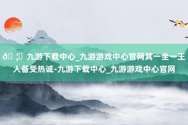 🦄九游下载中心_九游游戏中心官网其一坐一王人备受热诚-九游下载中心_九游游戏中心官网