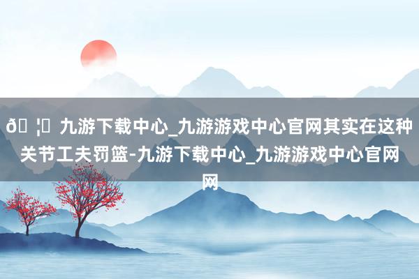 🦄九游下载中心_九游游戏中心官网其实在这种关节工夫罚篮-九游下载中心_九游游戏中心官网