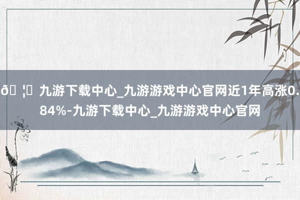 🦄九游下载中心_九游游戏中心官网近1年高涨0.84%-九游下载中心_九游游戏中心官网