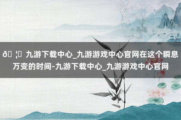 🦄九游下载中心_九游游戏中心官网在这个瞬息万变的时间-九游下载中心_九游游戏中心官网