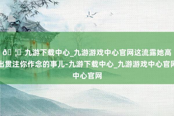 🦄九游下载中心_九游游戏中心官网这流露她高出贯注你作念的事儿-九游下载中心_九游游戏中心官网