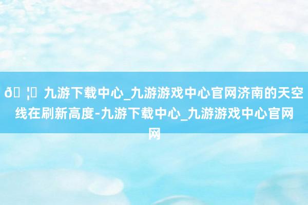 🦄九游下载中心_九游游戏中心官网济南的天空线在刷新高度-九游下载中心_九游游戏中心官网