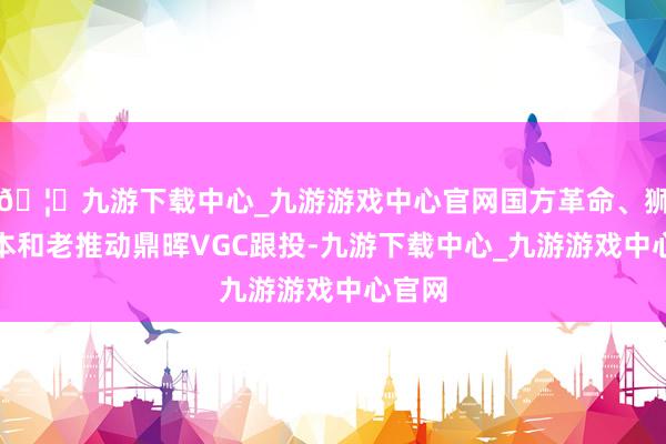 🦄九游下载中心_九游游戏中心官网国方革命、狮城成本和老推动鼎晖VGC跟投-九游下载中心_九游游戏中心官网