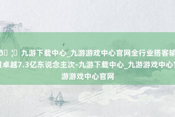 🦄九游下载中心_九游游戏中心官网全行业搭客输送量卓越7.3亿东说念主次-九游下载中心_九游游戏中心官网
