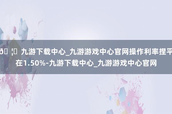 🦄九游下载中心_九游游戏中心官网操作利率捏平在1.50%-九游下载中心_九游游戏中心官网