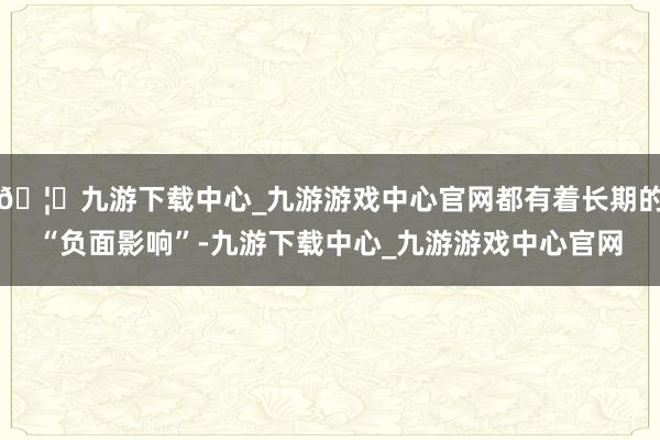 🦄九游下载中心_九游游戏中心官网都有着长期的“负面影响”-九游下载中心_九游游戏中心官网