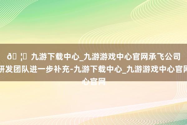 🦄九游下载中心_九游游戏中心官网　　承飞公司研发团队进一步补充-九游下载中心_九游游戏中心官网