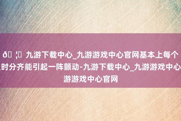 🦄九游下载中心_九游游戏中心官网基本上每个蹙迫时分齐能引起一阵颤动-九游下载中心_九游游戏中心官网