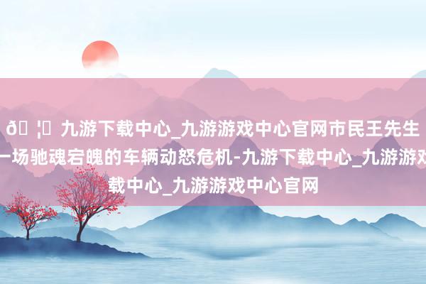 🦄九游下载中心_九游游戏中心官网市民王先生就资历了一场驰魂宕魄的车辆动怒危机-九游下载中心_九游游戏中心官网