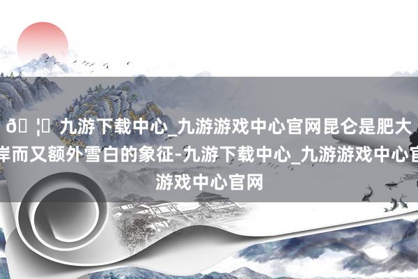 🦄九游下载中心_九游游戏中心官网昆仑是肥大伟岸而又额外雪白的象征-九游下载中心_九游游戏中心官网
