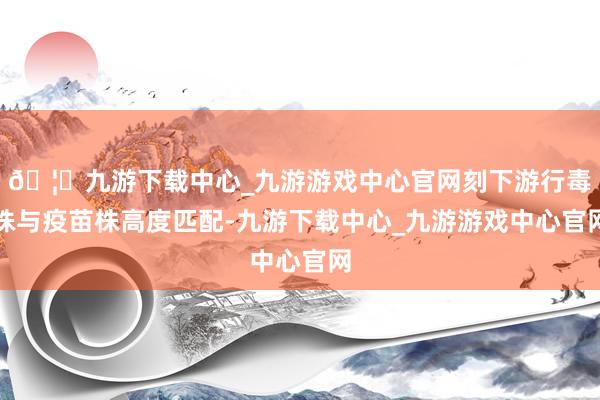 🦄九游下载中心_九游游戏中心官网刻下游行毒株与疫苗株高度匹配-九游下载中心_九游游戏中心官网