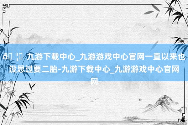 🦄九游下载中心_九游游戏中心官网一直以来也没思过要二胎-九游下载中心_九游游戏中心官网