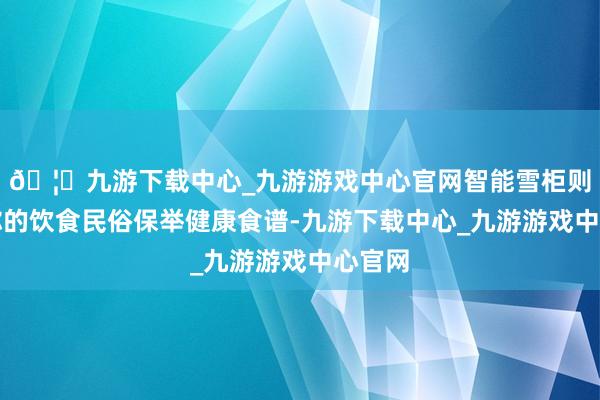 🦄九游下载中心_九游游戏中心官网智能雪柜则把柄你的饮食民俗保举健康食谱-九游下载中心_九游游戏中心官网