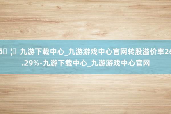 🦄九游下载中心_九游游戏中心官网转股溢价率26.29%-九游下载中心_九游游戏中心官网