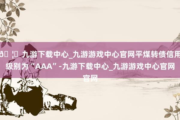 🦄九游下载中心_九游游戏中心官网平煤转债信用级别为“AAA”-九游下载中心_九游游戏中心官网