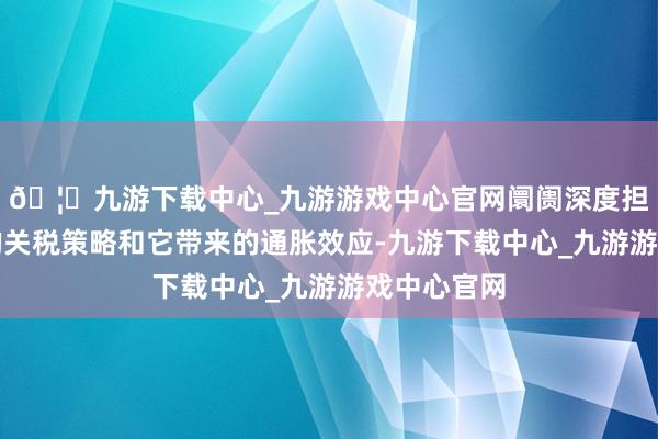 🦄九游下载中心_九游游戏中心官网阛阓深度担忧特朗普的关税策略和它带来的通胀效应-九游下载中心_九游游戏中心官网