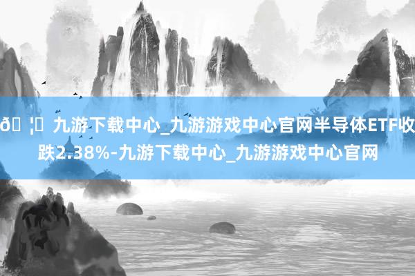 🦄九游下载中心_九游游戏中心官网半导体ETF收跌2.38%-九游下载中心_九游游戏中心官网