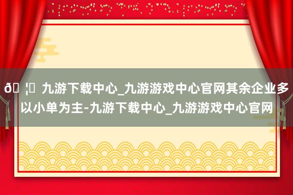 🦄九游下载中心_九游游戏中心官网其余企业多以小单为主-九游下载中心_九游游戏中心官网