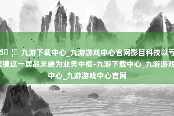 🦄九游下载中心_九游游戏中心官网影目科技以亏本级AR眼镜这一居品末端为业务中枢-九游下载中心_九游游戏中心官网