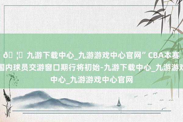 🦄九游下载中心_九游游戏中心官网”CBA本赛季第三个国内球员交游窗口期行将初始-九游下载中心_九游游戏中心官网