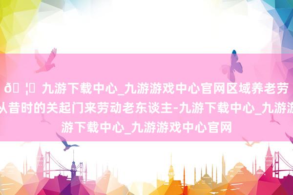🦄九游下载中心_九游游戏中心官网区域养老劳动中心就能从昔时的关起门来劳动老东谈主-九游下载中心_九游游戏中心官网