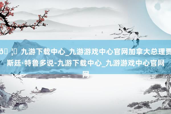 🦄九游下载中心_九游游戏中心官网加拿大总理贾斯廷·特鲁多说-九游下载中心_九游游戏中心官网