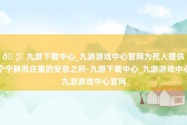 🦄九游下载中心_九游游戏中心官网为死人提供了一个宁静而庄重的安息之所-九游下载中心_九游游戏中心官网