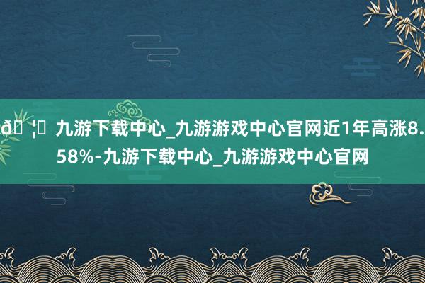 🦄九游下载中心_九游游戏中心官网近1年高涨8.58%-九游下载中心_九游游戏中心官网