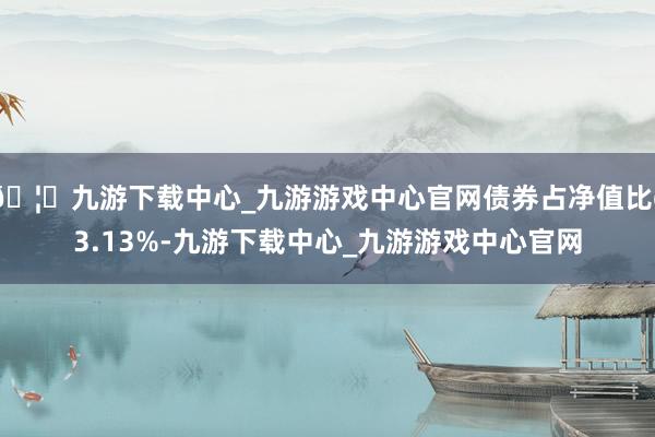 🦄九游下载中心_九游游戏中心官网债券占净值比63.13%-九游下载中心_九游游戏中心官网