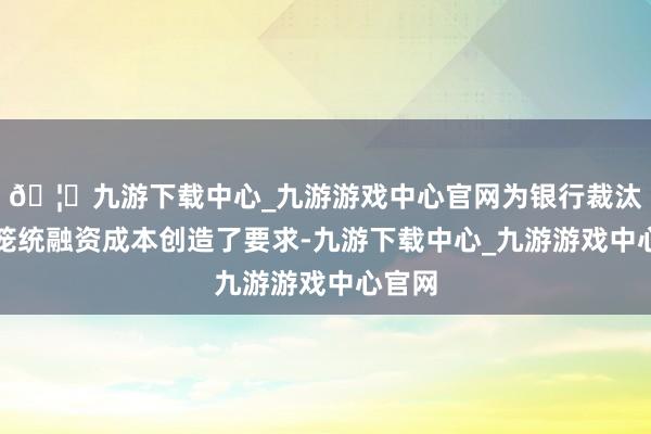 🦄九游下载中心_九游游戏中心官网为银行裁汰社会笼统融资成本创造了要求-九游下载中心_九游游戏中心官网