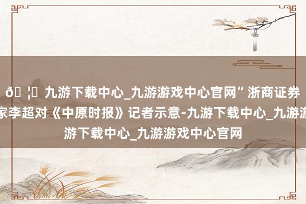 🦄九游下载中心_九游游戏中心官网”浙商证券首席经济学家李超对《中原时报》记者示意-九游下载中心_九游游戏中心官网