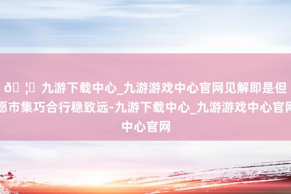 🦄九游下载中心_九游游戏中心官网见解即是但愿市集巧合行稳致远-九游下载中心_九游游戏中心官网