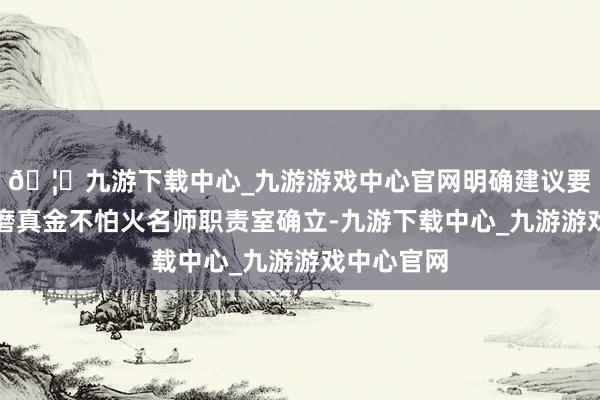 🦄九游下载中心_九游游戏中心官网明确建议要加强家庭磨真金不怕火名师职责室确立-九游下载中心_九游游戏中心官网